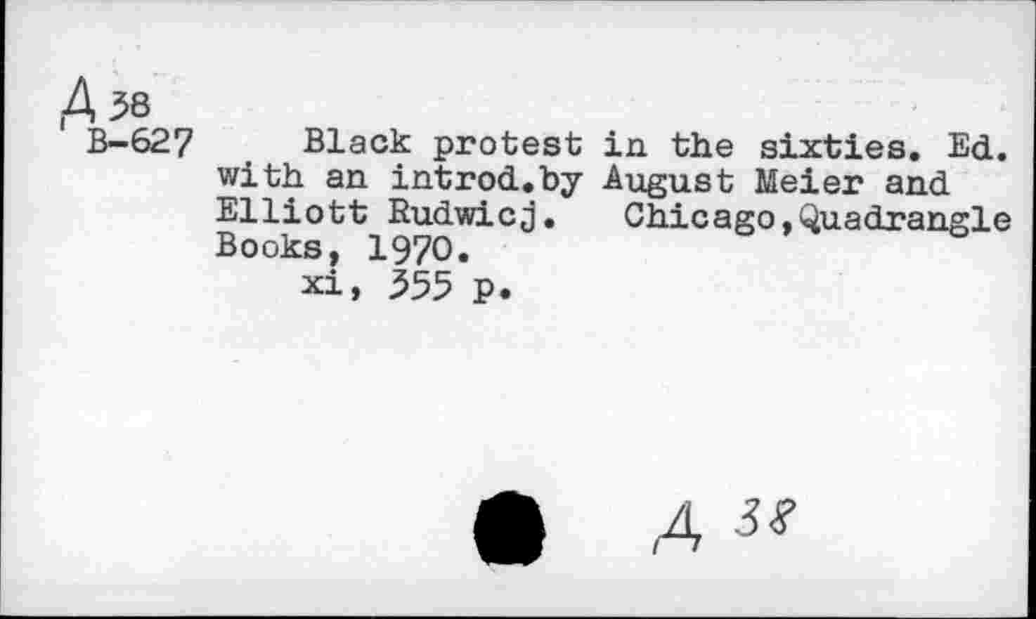 ﻿U8
B-627 Black protest in the sixties. Ed. with an introd.by August Meier and Elliott Rudwicj.	Chicago,Quadrangle
Books, 1970.
xi, 555 p.